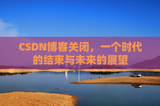 CSDN博客关闭,一个时代的结束与未来的展望 CSDN博客关闭,一个时代的结束与未来的展望